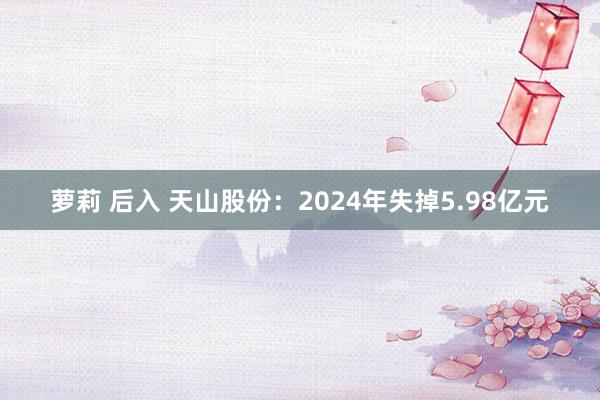 萝莉 后入 天山股份：2024年失掉5.98亿元