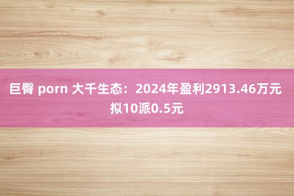 巨臀 porn 大千生态：2024年盈利2913.46万元 拟10派0.5元
