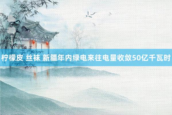 柠檬皮 丝袜 新疆年内绿电来往电量收敛50亿千瓦时