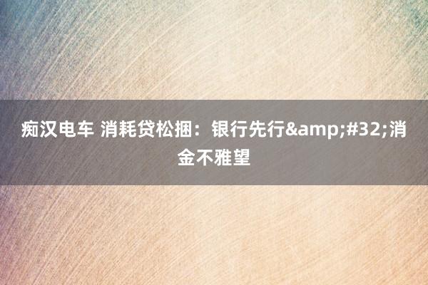 痴汉电车 消耗贷松捆：银行先行&#32;消金不雅望