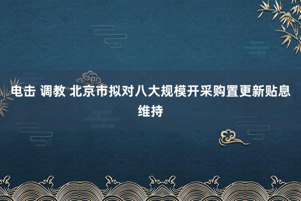 电击 调教 北京市拟对八大规模开采购置更新贴息维持