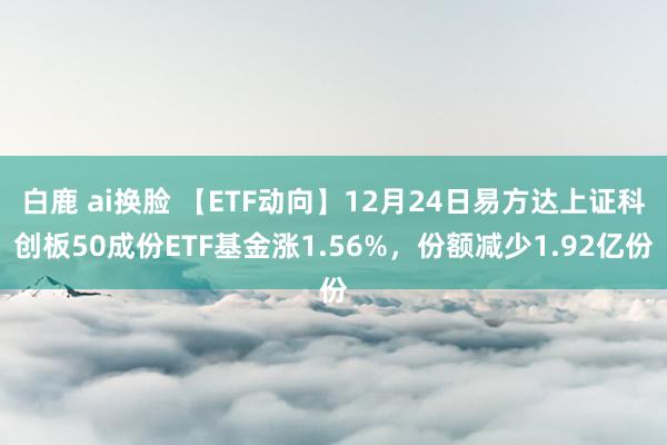 白鹿 ai换脸 【ETF动向】12月24日易方达上证科创板50成份ETF基金涨1.56%，份额减少1.92亿份