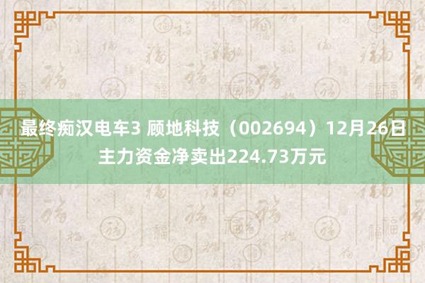 最终痴汉电车3 顾地科技（002694）12月26日主力资金净卖出224.73万元
