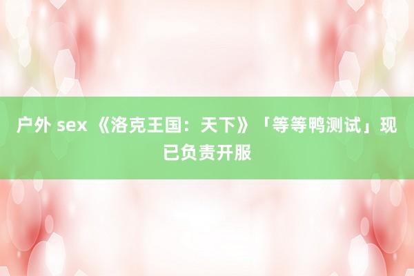 户外 sex 《洛克王国：天下》「等等鸭测试」现已负责开服
