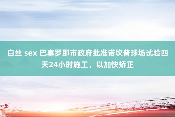 白丝 sex 巴塞罗那市政府批准诺坎普球场试验四天24小时施工，以加快矫正