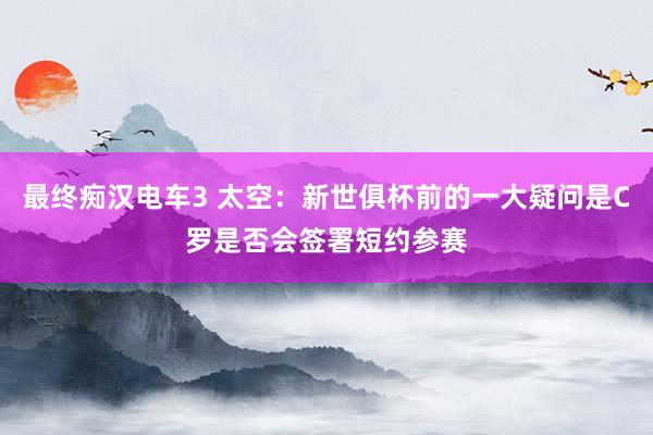 最终痴汉电车3 太空：新世俱杯前的一大疑问是C罗是否会签署短约参赛