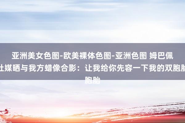 亚洲美女色图-欧美裸体色图-亚洲色图 姆巴佩社媒晒与我方蜡像合影：让我给你先容一下我的双胞胎