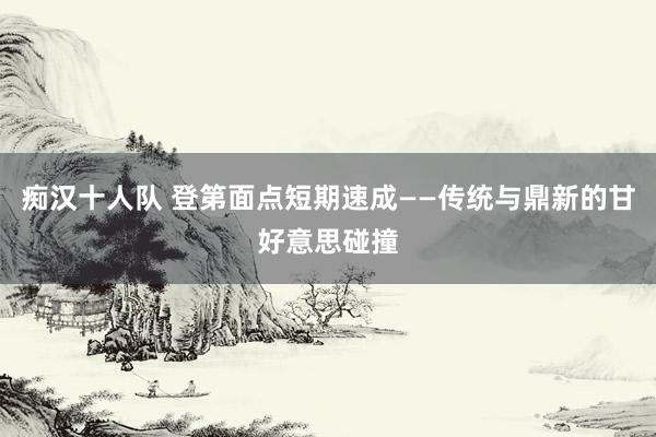 痴汉十人队 登第面点短期速成——传统与鼎新的甘好意思碰撞