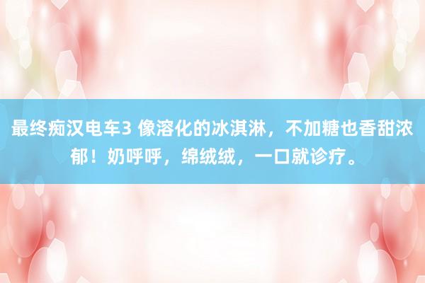 最终痴汉电车3 像溶化的冰淇淋，不加糖也香甜浓郁！奶呼呼，绵绒绒，一口就诊疗。