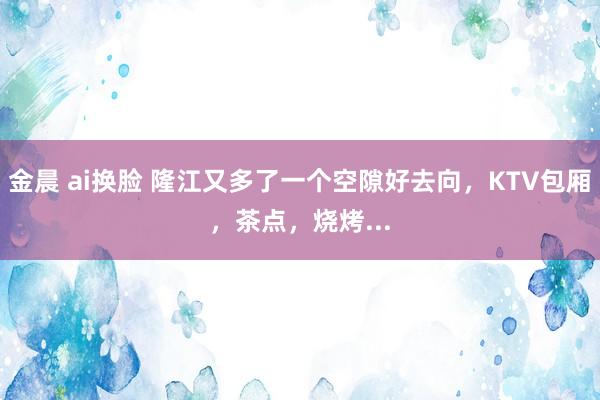 金晨 ai换脸 隆江又多了一个空隙好去向，KTV包厢，茶点，烧烤...