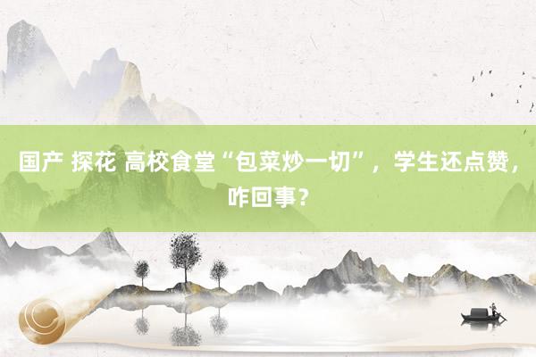 国产 探花 高校食堂“包菜炒一切”，学生还点赞，咋回事？