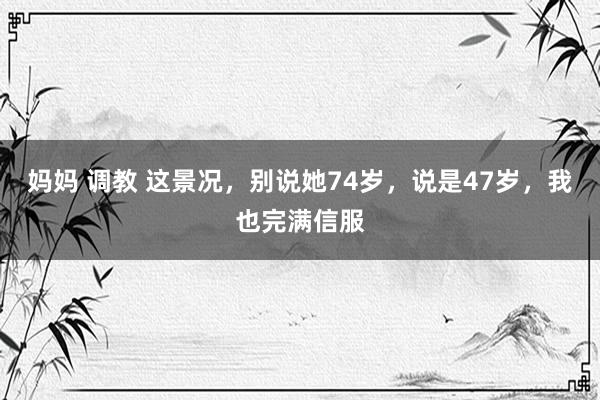 妈妈 调教 这景况，别说她74岁，说是47岁，我也完满信服