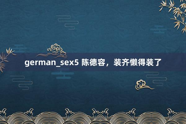 german_sex5 陈德容，装齐懒得装了