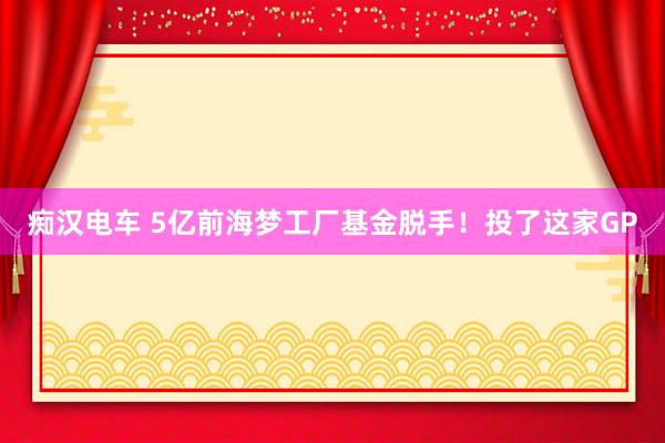 痴汉电车 5亿前海梦工厂基金脱手！投了这家GP