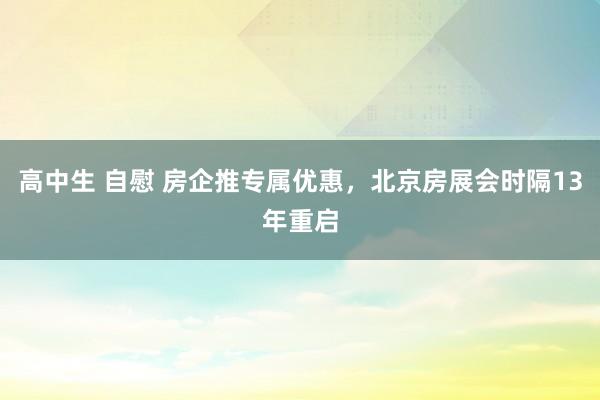 高中生 自慰 房企推专属优惠，北京房展会时隔13年重启