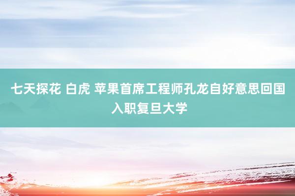 七天探花 白虎 苹果首席工程师孔龙自好意思回国 入职复旦大学