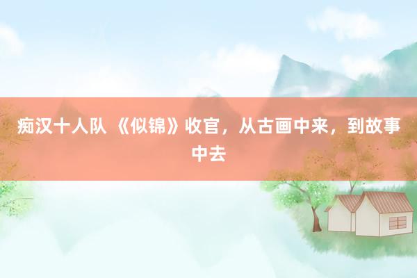 痴汉十人队 《似锦》收官，从古画中来，到故事中去