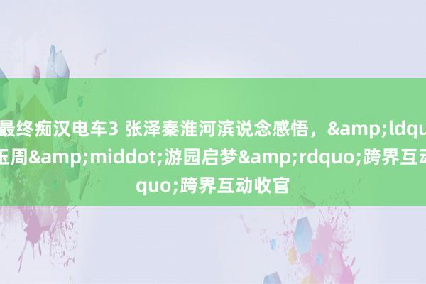 最终痴汉电车3 张泽秦淮河滨说念感悟，&ldquo;宝玉周&middot;游园启梦&rdquo;跨界互动收官