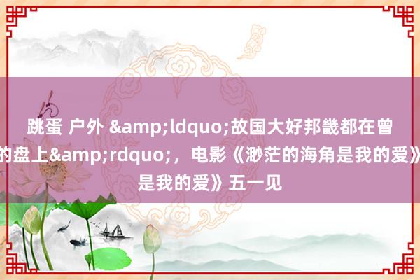 跳蛋 户外 &ldquo;故国大好邦畿都在曾毅的标的盘上&rdquo;，电影《渺茫的海角是我的爱》五一见