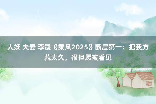 人妖 夫妻 李晟《乘风2025》断层第一：把我方藏太久，很但愿被看见