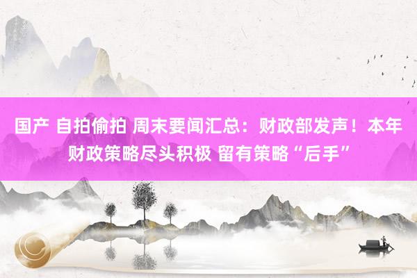 国产 自拍偷拍 周末要闻汇总：财政部发声！本年财政策略尽头积极 留有策略“后手”