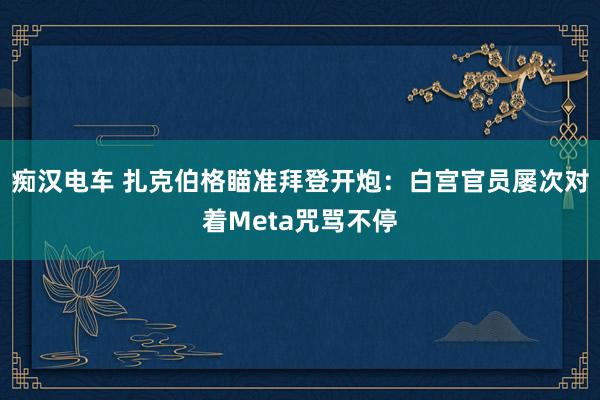 痴汉电车 扎克伯格瞄准拜登开炮：白宫官员屡次对着Meta咒骂不停