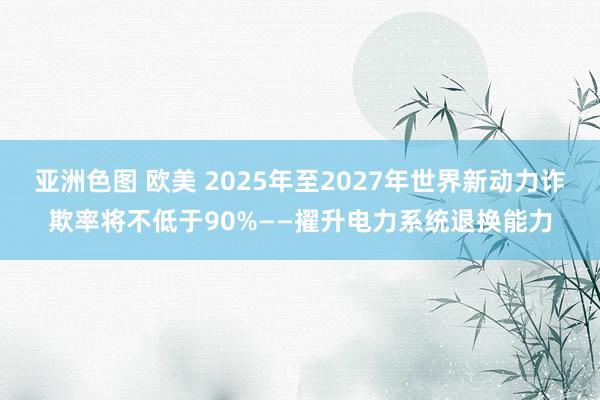 亚洲色图 欧美 2025年至2027年世界新动力诈欺率将不低于90%——擢升电力系统退换能力