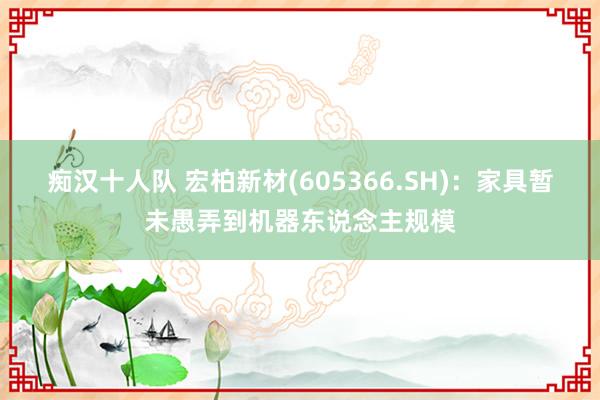 痴汉十人队 宏柏新材(605366.SH)：家具暂未愚弄到机器东说念主规模