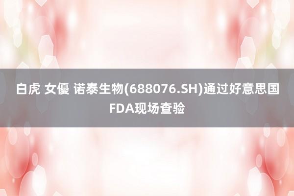 白虎 女優 诺泰生物(688076.SH)通过好意思国FDA现场查验