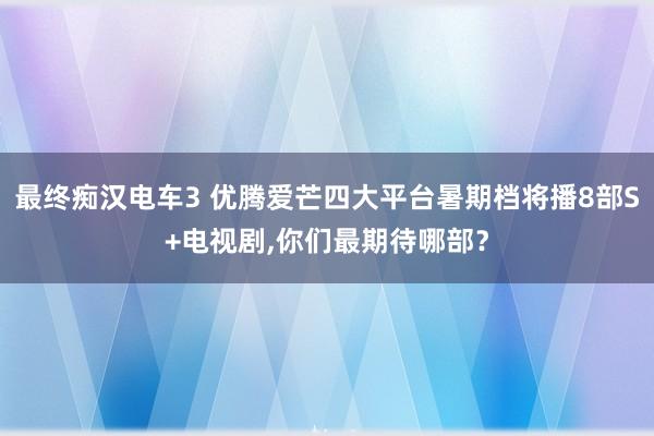 最终痴汉电车3 优腾爱芒四大平台暑期档将播8部S+电视剧，你们最期待哪部？