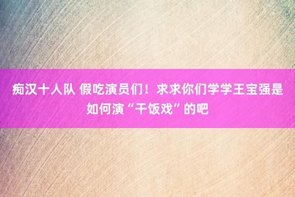 痴汉十人队 假吃演员们！求求你们学学王宝强是如何演“干饭戏”的吧