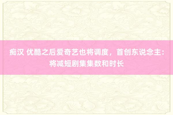 痴汉 优酷之后爱奇艺也将调度，首创东说念主：将减短剧集集数和时长