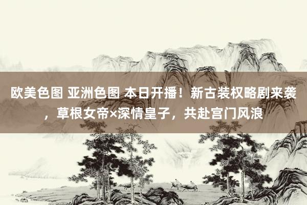 欧美色图 亚洲色图 本日开播！新古装权略剧来袭，草根女帝×深情皇子，共赴宫门风浪