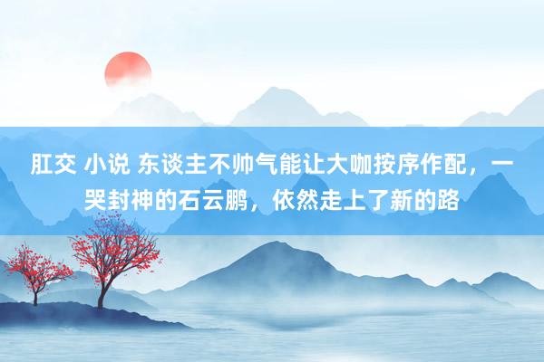 肛交 小说 东谈主不帅气能让大咖按序作配，一哭封神的石云鹏，依然走上了新的路