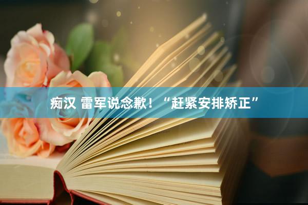 痴汉 雷军说念歉！“赶紧安排矫正”