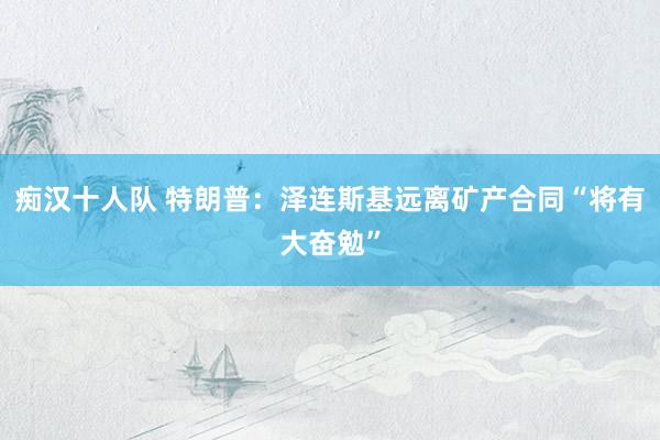 痴汉十人队 特朗普：泽连斯基远离矿产合同“将有大奋勉”