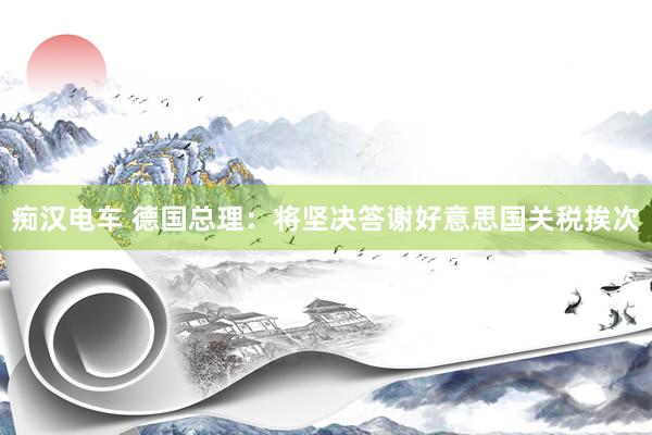 痴汉电车 德国总理：将坚决答谢好意思国关税挨次