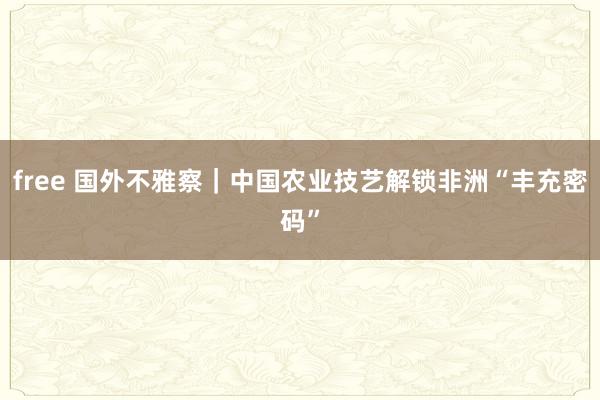 free 国外不雅察｜中国农业技艺解锁非洲“丰充密码”