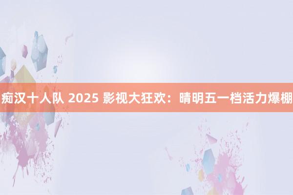 痴汉十人队 2025 影视大狂欢：晴明五一档活力爆棚
