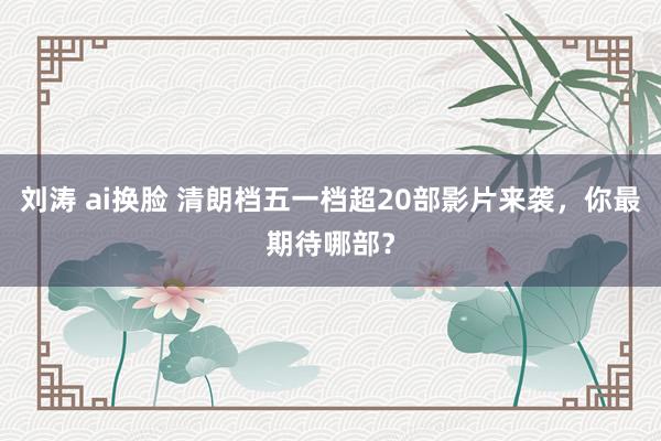 刘涛 ai换脸 清朗档五一档超20部影片来袭，你最期待哪部？