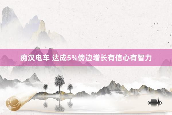 痴汉电车 达成5%傍边增长有信心有智力