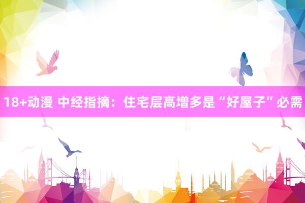 18+动漫 中经指摘：住宅层高增多是“好屋子”必需