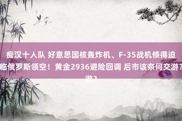 痴汉十人队 好意思国核轰炸机、F-35战机倏得迫临俄罗斯领空！黄金2936避险回调 后市该奈何交游？