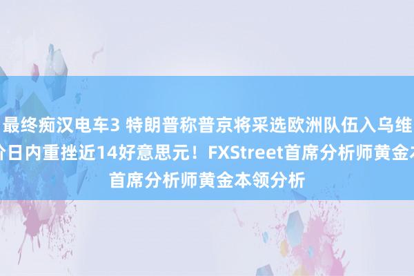 最终痴汉电车3 特朗普称普京将采选欧洲队伍入乌维和、金价日内重挫近14好意思元！FXStreet首席分析师黄金本领分析