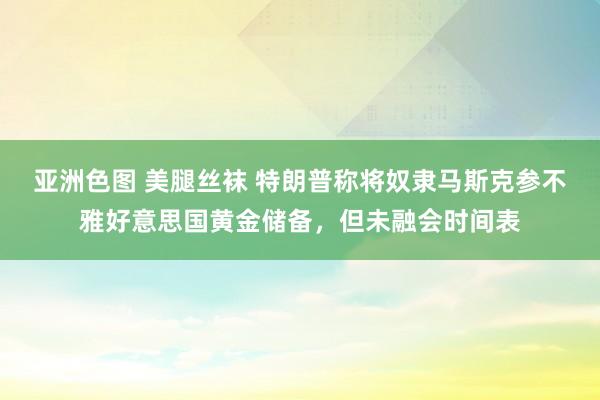 亚洲色图 美腿丝袜 特朗普称将奴隶马斯克参不雅好意思国黄金储备，但未融会时间表