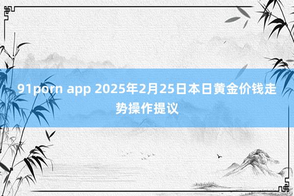 91porn app 2025年2月25日本日黄金价钱走势操作提议