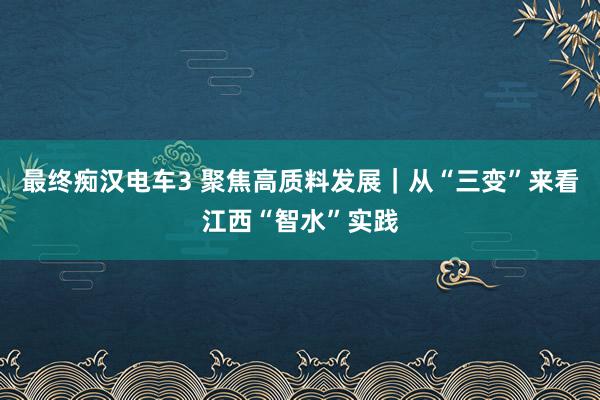 最终痴汉电车3 聚焦高质料发展｜从“三变”来看江西“智水”实践