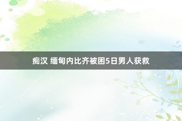 痴汉 缅甸内比齐被困5日男人获救