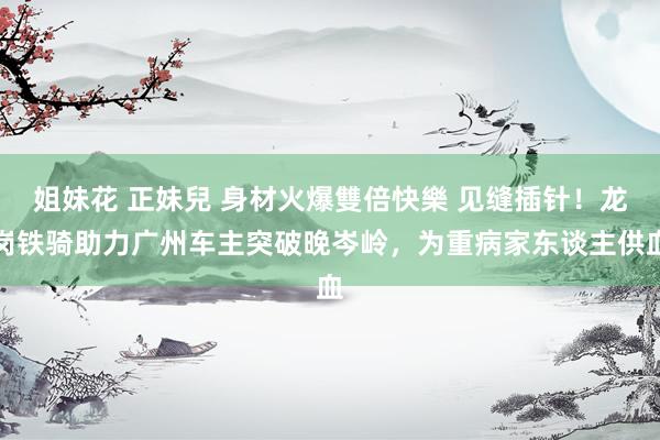 姐妹花 正妹兒 身材火爆雙倍快樂 见缝插针！龙岗铁骑助力广州车主突破晚岑岭，为重病家东谈主供血