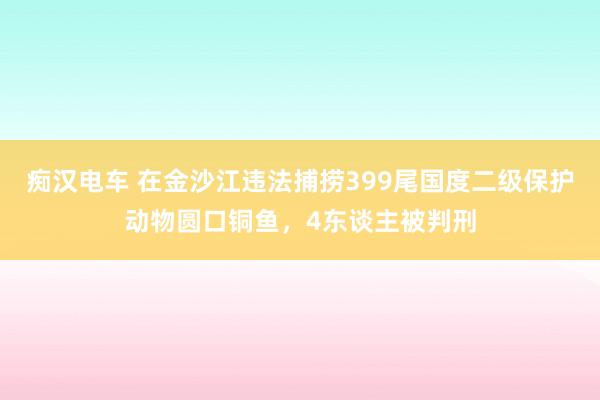 痴汉电车 在金沙江违法捕捞399尾国度二级保护动物圆口铜鱼，4东谈主被判刑